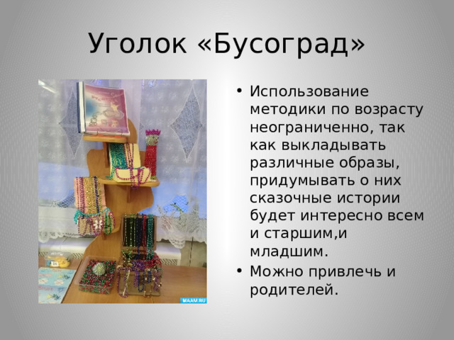 Уголок «Бусоград» Использование методики по возрасту неограниченно, так как выкладывать различные образы, придумывать о них сказочные истории будет интересно всем и старшим,и младшим. Можно привлечь и родителей. 