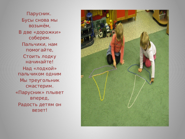 Парусник. Бусы снова мы возьмём, В две «дорожки» соберем. Пальчики, нам помогайте, Стоить лодку начинайте! Над «лодкой» пальчиком одним Мы треугольник смастерим. «Парусник» плывет вперед, Радость детям он везет! 