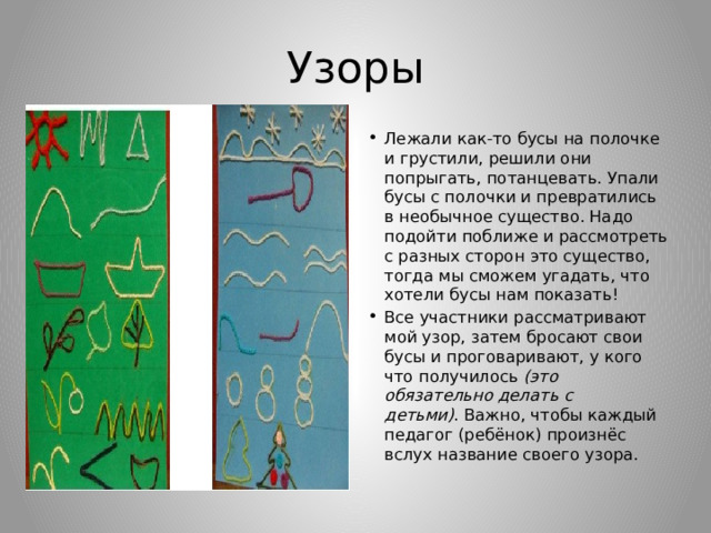 Узоры Лежали как-то бусы на полочке и грустили, решили они попрыгать, потанцевать. Упали бусы с полочки и превратились в необычное существо. Надо подойти поближе и рассмотреть с разных сторон это существо, тогда мы сможем угадать, что хотели бусы нам показать! Все участники рассматривают мой узор, затем бросают свои бусы и проговаривают, у кого что получилось  (это обязательно делать с детьми) . Важно, чтобы каждый педагог (ребёнок) произнёс вслух название своего узора. 