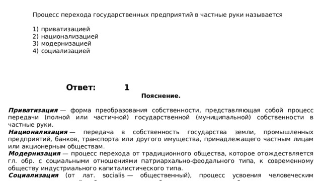 Процесс перехода государственных предприятий в частные руки называется   1)  приватизацией 2)  национализацией 3)  модернизацией 4)  социализацией 1 Ответ: Пояснение.  Приватизация   — форма преобразования собственности, представляющая собой процесс передачи (полной или частичной) государственной (муниципальной) собственности в частные руки. Национализация   — передача в собственность государства земли, промышленных предприятий, банков, транспорта или другого имущества, принадлежащего частным лицам или акционерным обществам. Модернизация   — процесс перехода от традиционного общества, которое отождествляется гл. обр. с социальными отношениями патриархально-феодального типа, к современному обществу индустриального капиталистического типа. Социализация (от лат. socialis  — общественный), процесс усвоения человеческим индивидом определённой системы знаний, норм и ценностей, позволяющих ему функционировать в качестве полноправного члена общества. 