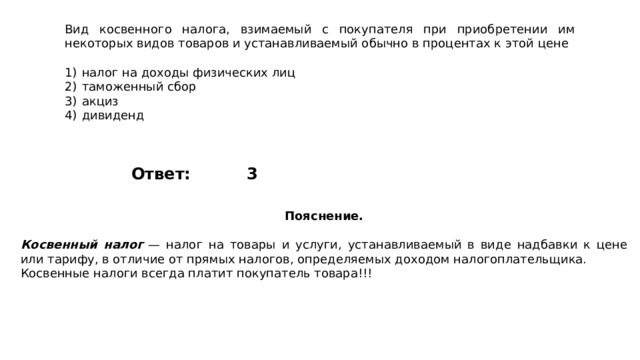 Вид косвенного налога, взимаемый с покупателя при приобретении им некоторых видов товаров и устанавливаемый обычно в процентах к этой цене   1)  налог на доходы физических лиц 2)  таможенный сбор 3)  акциз 4)  дивиденд 3 Ответ: Пояснение.  Косвенный налог   — налог на товары и услуги, устанавливаемый в виде надбавки к цене или тарифу, в отличие от прямых налогов, определяемых доходом налогоплательщика. Косвенные налоги всегда платит покупатель товара!!! 