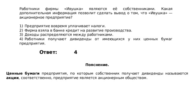 Работники фирмы «Ивушка» являются её собственниками. Какая дополнительная информация позволит сделать вывод о том, что «Ивушка»  — акционерное предприятие?   1)  Предприятие вовремя уплачивает налоги. 2)  Фирма взяла в банке кредит на развитие производства. 3)  Доходы распределяются между работниками. 4)  Работники получают дивиденды от имеющихся у них ценных бумаг предприятия. 4 Ответ: Пояснение.  Ценные бумаги предприятия, по которым собственник получает дивиденды называются акции , соответственно, предприятие является акционерным обществом. 