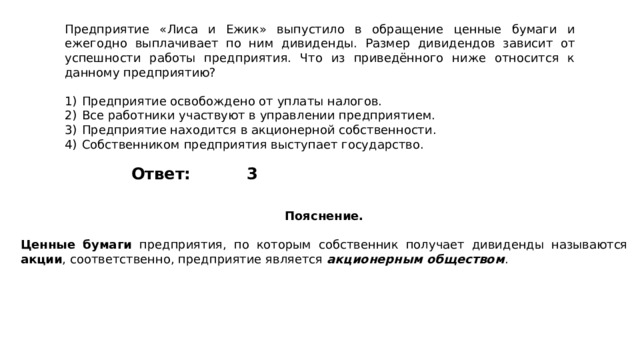 Предприятие «Лиса и Ежик» выпустило в обращение ценные бумаги и ежегодно выплачивает по ним дивиденды. Размер дивидендов зависит от успешности работы предприятия. Что из приведённого ниже относится к данному предприятию?   1)  Предприятие освобождено от уплаты налогов. 2)  Все работники участвуют в управлении предприятием. 3)  Предприятие находится в акционерной собственности. 4)  Собственником предприятия выступает государство. 3 Ответ: Пояснение.  Ценные бумаги предприятия, по которым собственник получает дивиденды называются акции , соответственно, предприятие является акционерным обществом . 