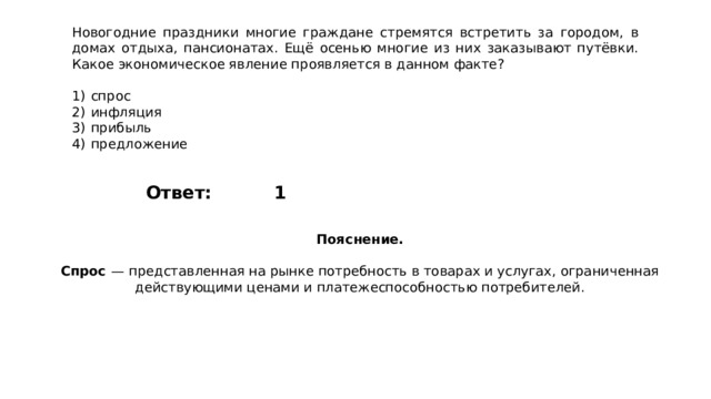 Новогодние праздники многие граждане стремятся встретить за городом, в домах отдыха, пансионатах. Ещё осенью многие из них заказывают путёвки. Какое экономическое явление проявляется в данном факте?   1)  спрос 2)  инфляция 3)  прибыль 4)  предложение 1 Ответ: Пояснение.  Спрос   — представленная на рынке потребность в товарах и услугах, ограниченная действующими ценами и платежеспособностью потребителей. 