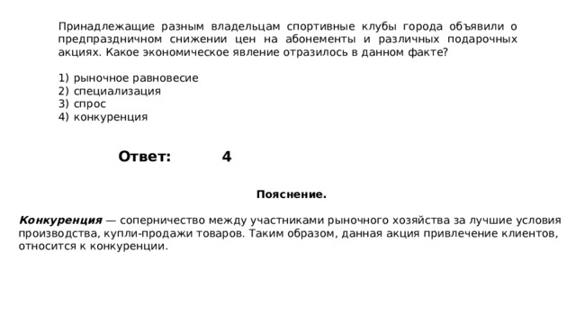 Принадлежащие разным владельцам спортивные клубы города объявили о предпраздничном снижении цен на абонементы и различных подарочных акциях. Какое экономическое явление отразилось в данном факте?   1)  рыночное равновесие 2)  специализация 3)  спрос 4)  конкуренция 4 Ответ: Пояснение.  Конкуренция   — соперничество между участниками рыночного хозяйства за лучшие условия производства, купли-продажи товаров. Таким образом, данная акция привлечение клиентов, относится к конкуренции. 
