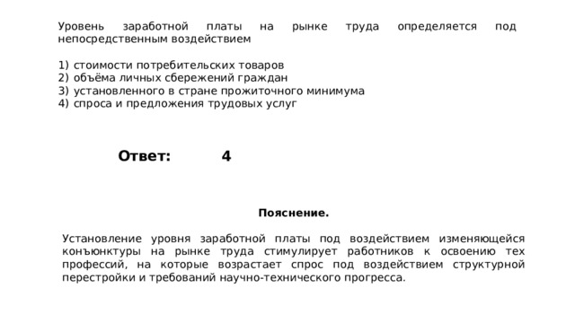 Уровень заработной платы на рынке труда определяется под непосредственным воздействием   1)  стоимости потребительских товаров 2)  объёма личных сбережений граждан 3)  установленного в стране прожиточного минимума 4)  спроса и предложения трудовых услуг 4 Ответ: Пояснение.  Установление уровня заработной платы под воздействием изменяющейся конъюнктуры на рынке труда стимулирует работников к освоению тех профессий, на которые возрастает спрос под воздействием структурной перестройки и требований научно-технического прогресса. 