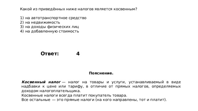 Какой из приведённых ниже налогов является косвенным?   1)  на автотранспортное средство 2)  на недвижимость 3)  на доходы физических лиц 4)  на добавленную стоимость 4 Ответ: Пояснение.  Косвенный налог   — налог на товары и услуги, устанавливаемый в виде надбавки к цене или тарифу, в отличие от прямых налогов, определяемых доходом налогоплательщика. Косвенные налоги всегда платит покупатель товара. Все остальные  — это прямые налоги (на кого направлены, тот и платит). 