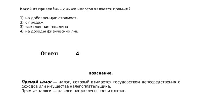 Какой из приведённых ниже налогов является прямым?   1)  на добавленную стоимость 2)  с продаж 3)  таможенная пошлина 4)  на доходы физических лиц 4 Ответ: Пояснение.  Прямой налог   — налог, который взимается государством непосредственно с доходов или имущества налогоплательщика. Прямые налоги  — на кого направлены, тот и платит. 
