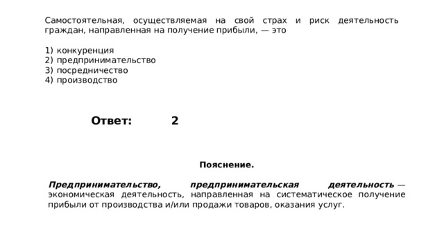 Самостоятельная, осуществляемая на свой страх и риск деятельность граждан, направленная на получение прибыли,  — это   1)  конкуренция 2)  предпринимательство 3)  посредничество 4)  производство 2 Ответ: Пояснение.  Предпринимательство, предпринимательская деятельность   — экономическая деятельность, направленная на систематическое получение прибыли от производства и/или продажи товаров, оказания услуг. 