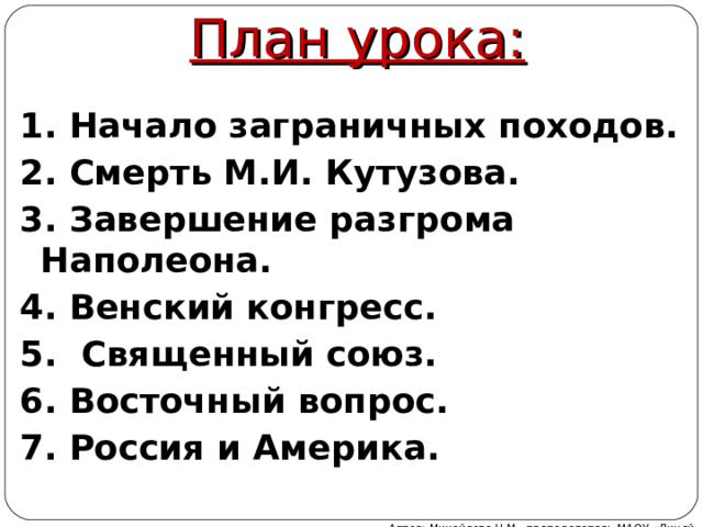 План урока: 1. Начало заграничных походов. 2. Смерть М.И. Кутузова. 3. Завершение разгрома Наполеона. 4. Венский конгресс. 5. Священный союз. 6. Восточный вопрос. 7. Россия и Америка.  Автор: Михайлова Н.М.- преподаватель МАОУ «Лицей № 21» 