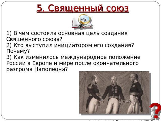 5. Священный союз 1) В чём состояла основная цель создания Священного союза? 2) Кто выступил инициатором его создания? Почему? 3) Как изменилось международное положение России в Европе и мире после окончательного разгрома Наполеона? Автор: Михайлова Н.М.- преподаватель МАОУ «Лицей № 21»  