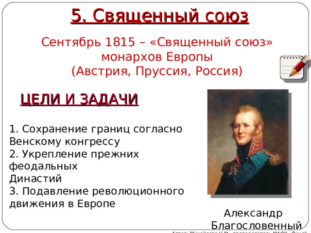 5. Священный союз Сентябрь 1815 – «Священный союз» монархов Европы (Австрия, Пруссия, Россия) ЦЕЛИ И ЗАДАЧИ 1. Сохранение границ согласно Венскому конгрессу 2. Укрепление прежних феодальных Династий 3. Подавление революционного движения в Европе Александр  Благословенный Автор: Михайлова Н.М.- преподаватель МАОУ «Лицей № 21» 