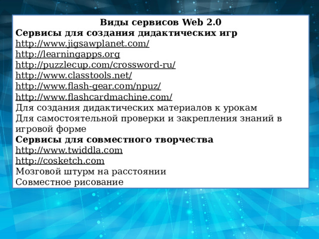 Виды сервисов Web 2.0 Сервисы для создания дидактических игр http://www.jigsawplanet.com/ http://learningapps.org http://puzzlecup.com/crossword-ru/ http://www.classtools.net/ http://www.flash-gear.com/npuz/ http://www.flashcardmachine.com/ Для создания дидактических материалов к урокам Для самостоятельной проверки и закрепления знаний в игровой форме Сервисы для совместного творчества http://www.twiddla.com http://cosketch.com Мозговой штурм на расстоянии Совместное рисование 