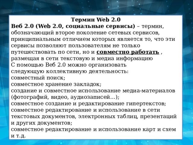 Термин Web 2.0 Веб 2.0 (Web 2.0, социальные сервисы)  – термин, обозначающий второе поколение сетевых сервисов, принципиальным отличием которых является то, что эти сервисы позволяют пользователям не только путешествовать по сети, но и  совместно работать  , размещая в сети текстовую и медиа информацию С помощью Веб 2.0 можно организовать следующую коллективную деятельность: совместный поиск; совместное хранение закладок; создание и совместное использование медиа-материалов (фотографий, видео, аудиозаписей…); совместное создание и редактирование гипертекстов; совместное редактирование и использование в сети текстовых документов, электронных таблиц, презентаций и других документов; совместное редактирование и использование карт и схем и т.д. 