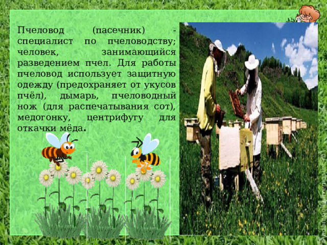 Пчеловод (пасечник) - специалист по пчеловодству; человек, занимающийся разведением пчел. Для работы пчеловод использует защитную одежду (предохраняет от укусов пчёл), дымарь, пчеловодный нож (для распечатывания сот), медогонку, центрифугу для откачки мёда . 