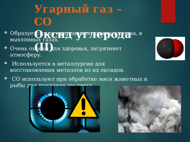 Угарный газ – СО Оксид углерода ( II )  Образуется при неполном сгорании топлива, в выхлопных газах. Очень опасен для здоровья, загрязняет атмосферу.  Используется в металлургии для восстановления металлов из их оксидов .  СО используют при обработке мяса животных и рыбы для придания им цвета. 