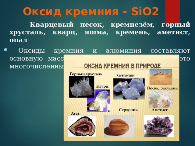 Оксид кремния - SiO2  Кварцевый песок, кремнезём, горный хрусталь, кварц, яшма, кремень, аметист, опал  Оксиды кремния и алюминия составляют основную массу земной коры – литосферы, это многочисленные минералы и горные породы. 