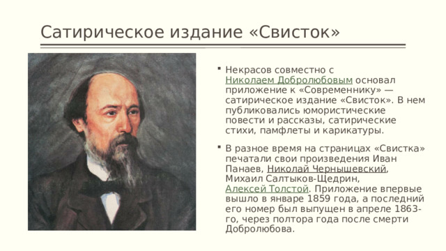 Сатирическое издание «Свисток» Некрасов совместно с  Николаем Добролюбовым  основал приложение к «Современнику» — сатирическое издание «Свисток». В нем публиковались юмористические повести и рассказы, сатирические стихи, памфлеты и карикатуры. В разное время на страницах «Свистка» печатали свои произведения Иван Панаев,  Николай Чернышевский , Михаил Салтыков-Щедрин,  Алексей Толстой . Приложение впервые вышло в январе 1859 года, а последний его номер был выпущен в апреле 1863-го, через полтора года после смерти Добролюбова. 