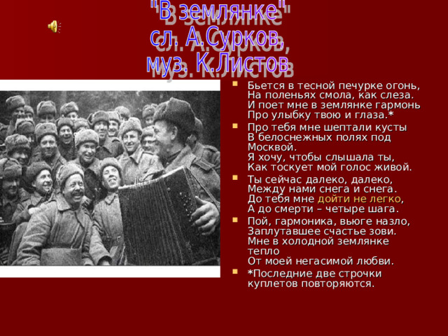 Бьется в тесной печурке огонь,  На поленьях смола, как слеза.  И поет мне в землянке гармонь  Про улыбку твою и глаза. * Про тебя мне шептали кусты  В белоснежных полях под Москвой.  Я хочу, чтобы слышала ты,  Как тоскует мой голос живой. Ты сейчас далеко, далеко,  Между нами снега и снега.  До тебя мне  дойти не легко ,  А до смерти – четыре шага. Пой, гармоника, вьюге назло,  Заплутавшее счастье зови.  Мне в холодной землянке тепло  От моей негасимой любви. * Последние две строчки куплетов повторяются. 