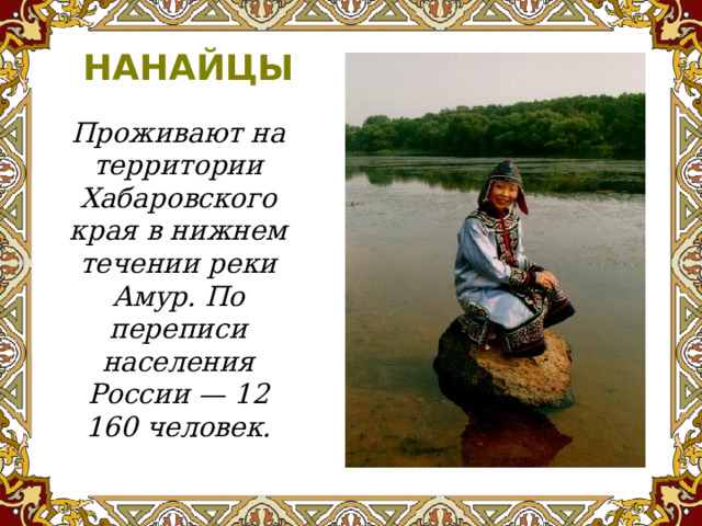 НАНАЙЦЫ Проживают на территории Хабаровского края в нижнем течении реки Амур. По переписи населения России — 12 160 человек.   