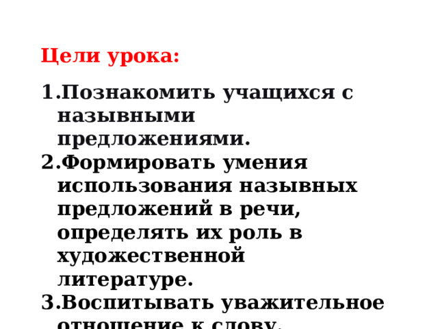 Цели урока:  Познакомить учащихся с назывными предложениями. Формировать умения использования назывных предложений в речи, определять их роль в художественной литературе. Воспитывать уважительное отношение к слову. 