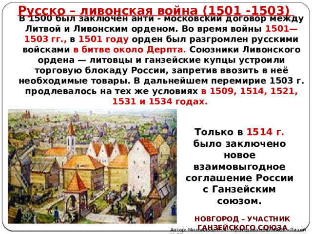 Русско – ливонская война (1501 -1503) В 1500 был заключён анти - московский договор между Литвой и Ливонским орденом. Во время войны 1501—1503 гг., в 1501 году орден был разгромлен русскими войсками в битве около Дерпта. Союзники Ливонского ордена — литовцы и ганзейские купцы устроили торговую блокаду России, запретив ввозить в неё необходимые товары. В дальнейшем перемирие 1503 г. продлевалось на тех же условиях в 1509, 1514, 1521, 1531 и 1534 годах.  Только в 1514 г. было заключено новое взаимовыгодное соглашение России с Ганзейским союзом. НОВГОРОД – УЧАСТНИК ГАНЗЕЙСКОГО СОЮЗА Автор: Михайлова Н.М.- преподаватель МАОУ «Лицей № 21» 