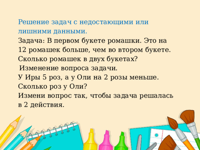 Решение задач с недостающими или лишними данными.  Задача: В первом букете ромашки. Это на 12 ромашек больше, чем во втором букете. Сколько ромашек в двух букетах?  Изменение вопроса задачи. У Иры 5 роз, а у Оли на 2 розы меньше. Сколько роз у Оли? Измени вопрос так, чтобы задача решалась в 2 действия.  