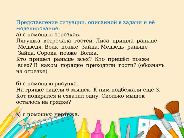 Представление ситуации, описанной в задачи и её моделирование: а) с помощью отрезков. Лягушка  встречала  гостей. Лиса  пришла  раньше  Медведя, Волк  позже  Зайца, Медведь  раньше  Зайца, Сорока  позже  Волка. Кто  пришёл  раньше  всех?  Кто  пришёл  позже  всех? В  каком  порядке  приходили  гости? (обозначь на отрезке) б) с помощью рисунка. На грядке сидели 6 мышек. К ним подбежали ещё 3. Кот подкрался и схватил одну. Сколько мышек осталось на грядке? в) с помощью чертежа. 