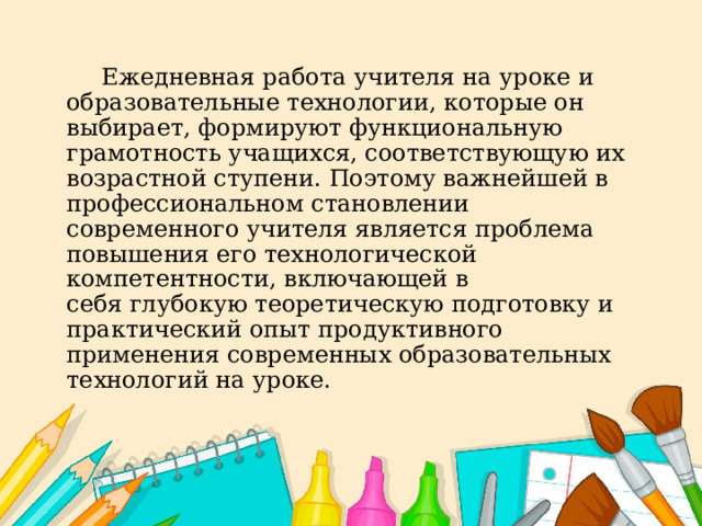   Ежедневная работа учителя на уроке и образовательные технологии, которые он выбирает, формируют функциональную грамотность учащихся, соответствующую их возрастной ступени. Поэтому важнейшей в профессиональном становлении современного учителя является проблема повышения его технологической компетентности, включающей в себя глубокую теоретическую подготовку и практический опыт продуктивного применения современных образовательных технологий на уроке. 