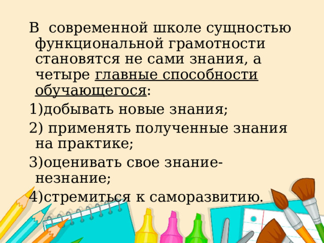 В современной школе сущностью функциональной грамотности становятся не сами знания, а четыре главные способности обучающегося : 1)добывать новые знания; 2) применять полученные знания на практике; 3)оценивать свое знание-незнание; 4)стремиться к саморазвитию. 