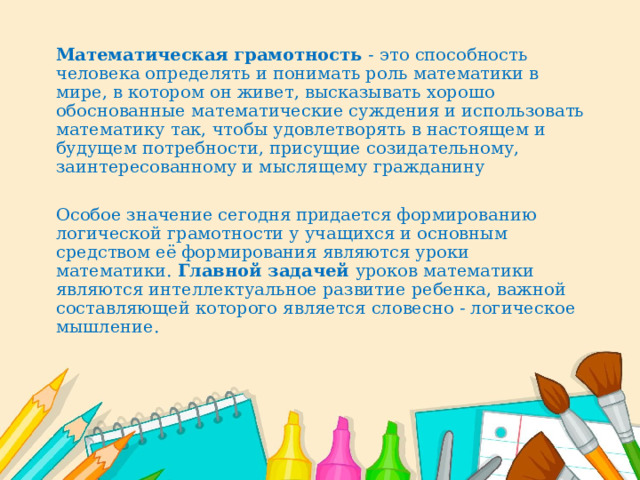   Математическая грамотность - это способность человека определять и понимать роль математики в мире, в котором он живет, высказывать хорошо обоснованные математические суждения и использовать математику так, чтобы удовлетворять в настоящем и будущем потребности, присущие созидательному, заинтересованному и мыслящему гражданину     Особое значение сегодня придается формированию логической грамотности у учащихся и основным средством её формирования являются уроки математики. Главной задачей уроков математики являются интеллектуальное развитие ребенка, важной составляющей которого является словесно - логическое мышление. 