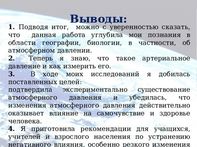         1. Подводя итог, можно с уверенностью сказать, что данная работа углубила мои познания в области географии, биологии, в частности, об атмосферном давлении. 2. Теперь я знаю, что такое артериальное давление и как измерить его. 3. В ходе моих исследований я добилась поставленных целей: подтвердила экспериментально существование атмосферного давления и убедилась, что изменения атмосферного давления действительно оказывает влияние на самочувствие и здоровье человека. 4. Я приготовила рекомендации для учащихся, учителей и взрослого населения по устранению негативного влияния, особенно резкого изменения атмосферного давления. Выводы: 