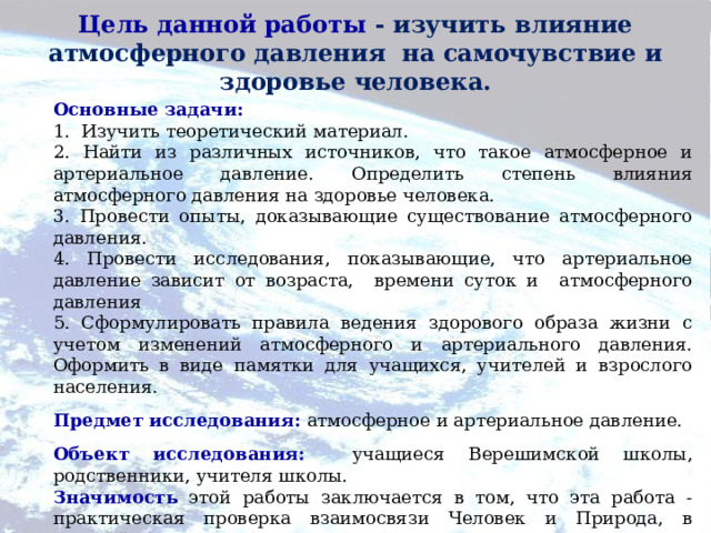 Цель данной работы - изучить влияние атмосферного давления на самочувствие и здоровье человека.   Основные задачи: 1. Изучить теоретический материал. 2. Найти из различных источников, что такое атмосферное и артериальное давление. Определить степень влияния атмосферного давления на здоровье человека. 3. Провести опыты, доказывающие существование атмосферного давления. 4. Провести исследования, показывающие, что артериальное давление зависит от возраста, времени суток и атмосферного давления 5. Сформулировать правила ведения здорового образа жизни с учетом изменений атмосферного и артериального давления. Оформить в виде памятки для учащихся, учителей и взрослого населения. Предмет исследования:  атмосферное и артериальное давление. Объект исследования:  учащиеся Верешимской школы, родственники, учителя школы. Значимость  этой работы заключается в том, что эта работа - практическая проверка взаимосвязи Человек и Природа, в которой используются знания, полученные в школе. 