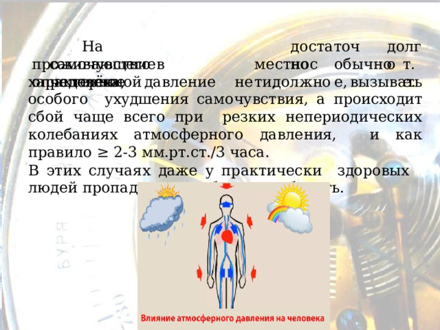  д о с т а т о чно д о л г о  На  самочувствие  человека, проживающего  в  определённой м е стн о сти, обыч н о е, т .е. характерное давление не должно вызывать особого ухудшения самочувствия, а происходит сбой чаще всего при резких непериодических колебаниях атмосферного давления, и как правило ≥ 2-3 мм.рт.ст./3  часа. В этих случаях даже у практически з доро в ых  л ю дей пр о пад ает работоспособность. 