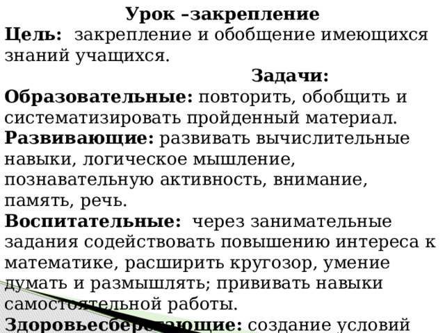 Урок –закрепление Цель: закрепление и обобщение имеющихся знаний учащихся.   Задачи: Образовательные:  повторить, обобщить и систематизировать пройденный материал. Развивающие:  развивать вычислительные навыки, логическое мышление, познавательную активность, внимание, память, речь. Воспитательные:   через занимательные задания содействовать повышению интереса к математике, расширить кругозор, умение думать и размышлять; прививать навыки самостоятельной работы. Здоровьесберегающие:  создание условий для комфортного состояния психического и физического здоровья обучающихся. 