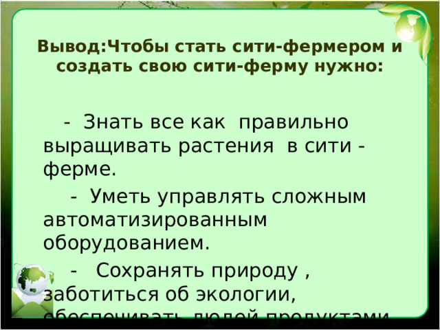  Вывод:Чтобы стать сити-фермером и создать свою сити-ферму нужно:    - Знать все как правильно выращивать растения в сити - ферме.  - Уметь управлять сложным автоматизированным оборудованием.  - Сохранять природу , заботиться об экологии, обеспечивать людей продуктами.  - Уметь вести бизнес. 