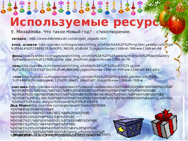 Используемые ресурсы Е. Михайлова. Что такое Новый год? – стихотворение.  загадки : http://www.dobrieskazki.ru/novijgod_zagadki.htm  елка, шарики : http://yandex.ru/images/search?img_url=http%3A%2F%2Fimg-fotki.yandex.ru%2Fget%2F6414%2F23869276.9c%2F0_96109_b5dfa0d_S.jpg&uinfo=sw-1366-sh-768-ww-1349-wh-64 фоны :http://yandex.ru/images/search?img_url=http%3A%2F%2Fwww.sunhome.ru%2FUsersGallery%2Fwallpapers%2F32%2Fzimnie_oboi_snezhinki.jpg&uinfo=sw-1366-sh-76 заяц: http://yandex.ru/images/search?img_url=http%3A%2F%2Fcs315525.vk.me%2Fv315525315%2F2b23%2FuMyN6OjNlJI.jpg&uinfo=sw-1366-sh-768-ww-1349-wh-643-pd-1 гном :http://yandex.ru/images/search?img_url=http%3A%2F%2Fimg-fotki.yandex.ru%2Fget%2F4404%2Fnovprospekt.12%2F0_6bef3_18ee2dd7_XL&uinfo=sw-1366-sh-768-w снеговик :http://yandex.ru/images/search?viewport=wide&text=%D0%BA%D0%BB%D0%B8%D0%BF%D0%B0%D1%80%D1%82%D1%8B%20%D0%BD%D0%B0%20%D0%BF%D1%80%D0%BE%D0%B7%D1%80%D0%B0%D1%87%D0%BD%D0%BE%D0%BC%20%D1%84%D0%BE%D0%BD%D0%B5%20%D1%81%D0%BD%D0%B5%D0%B3%D0%BE%D0%B2%D0%B8%D0%BA&img_url=http%3A%2F%2Fstatic.diary.ru%2Fuserdir%2F5%2F4%2F9 Дед Мороз http: //yandex.ru/images/search?text=%D0%BA%D0%BB%D0%B8%D0%BF%D0%B0%D1%80%D1%82%D1%8B%20%D0%BD%D0%B0%20%D0%BF%D1%80%D0%BE%D0%B7%D1%80%D0%B0%D1%87%D0%BD%D0%BE%D0%BC%20%D1%84%D0%BE%D0%BD%D0%B5%20%D0%B4%D0%B5%D0%B4%20%D0%BC%D0%BE%D1%80%D0%BE%D0%B7&img_url=http%3A%2F%2Fstat18.privet.ru%2Flr%2F0a2fa0aab206521fc00a77e подарки: http://www.lenagold.ru/fon/clipart/alf.html 