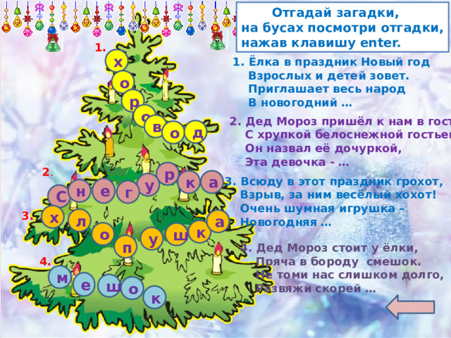  Отгадай загадки, на бусах посмотри отгадки, нажав клавишу enter. 1. х 1. Ёлка в праздник Новый год  Взрослых и детей зовет.  Приглашает весь народ  В новогодний … о р о 2. Дед Мороз пришёл к нам в гости  С хрупкой белоснежной гостьей.  Он назвал её дочуркой,  Эта девочка - … в д о 2 . р к а 3. Всюду в этот праздник грохот,  Взрыв, за ним весёлый хохот!  Очень шумная игрушка –  Новогодняя … у е н г С х 3. л а к о ш у п 4. Дед Мороз стоит у ёлки,  Пряча в бороду смешок.  Не томи нас слишком долго,  Развяжи скорей … 4. м е ш о к 