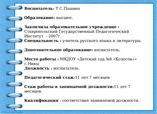 Воспитатель: Т.С.Пашина Образование: высшее. Закончила образовательное учреждение : Ставропольский Государственный Педагогический Институт - 2007г. Специальность : учитель русского языка и литературы. Дополнительное образование: воспитатель. Место работы : МКДОУ «Детский сад №8 «Колосок»» с.Нины Должность : воспитатель. Педагогический стаж: 11 лет 7 месяцев Стаж работы в занимаемой должности: 11 лет 7 месяцев. Квалификация : соответствие занимаемой должности. 