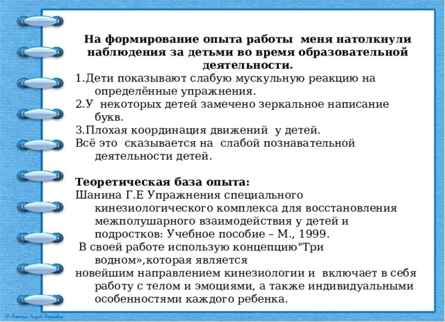 На формирование опыта работы меня натолкнули наблюдения за детьми во время образовательной деятельности. 1.Дети показывают слабую мускульную реакцию на определённые упражнения. 2.У некоторых детей замечено зеркальное написание букв. 3.Плохая координация движений у детей. Всё это сказывается на слабой познавательной деятельности детей. Теоретическая база опыта: Шанина Г.Е Упражнения специального кинезиологического комплекса для восстановления межполушарного взаимодействия у детей и подростков: Учебное пособие – М., 1999.  В своей работе использую концепцию