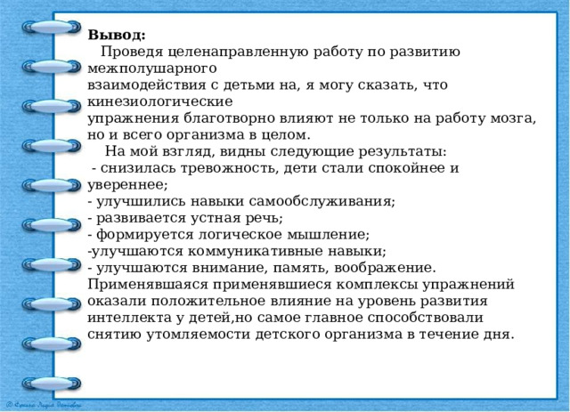 Вывод:  Проведя целенаправленную работу по развитию межполушарного взаимодействия с детьми на, я могу сказать, что кинезиологические упражнения благотворно влияют не только на работу мозга, но и всего организма в целом.  На мой взгляд, видны следующие результаты:  - снизилась тревожность, дети стали спокойнее и увереннее; - улучшились навыки самообслуживания; - развивается устная речь; - формируется логическое мышление; -улучшаются коммуникативные навыки; - улучшаются внимание, память, воображение. Применявшаяся применявшиеся комплексы упражнений оказали положительное влияние на уровень развития интеллекта у детей,но самое главное способствовали снятию утомляемости детского организма в течение дня. 