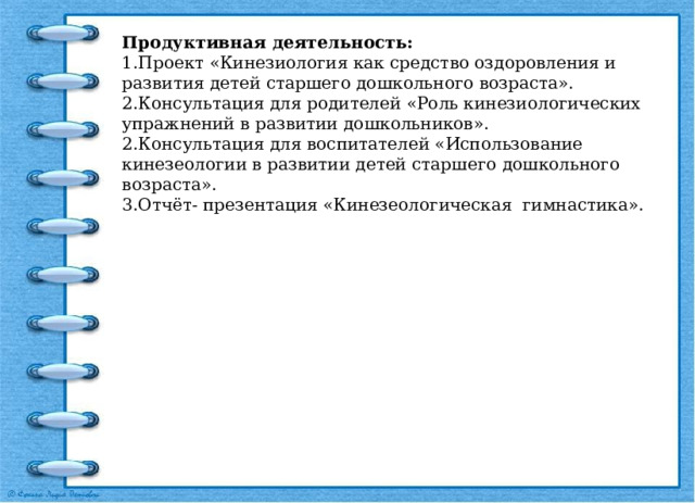 Продуктивная деятельность: 1.Проект «Кинезиология как средство оздоровления и развития детей старшего дошкольного возраста». 2.Консультация для родителей «Роль кинезиологических упражнений в развитии дошкольников». 2.Консультация для воспитателей «Использование кинезеологии в развитии детей старшего дошкольного возраста». 3.Отчёт- презентация «Кинезеологическая гимнастика». 