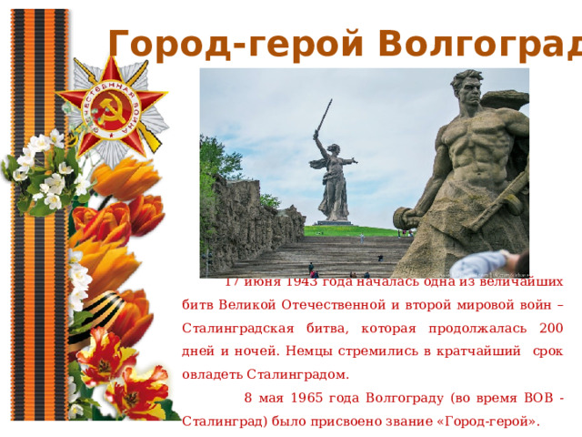 Город-герой Волгоград  17 июня 1943 года началась одна из величайших битв Великой Отечественной и второй мировой войн – Сталинградская битва, которая продолжалась 200 дней и ночей. Немцы стремились в кратчайший срок овладеть Сталинградом.  8 мая 1965 года Волгограду (во время ВОВ - Сталинград) было присвоено звание «Город-герой». 