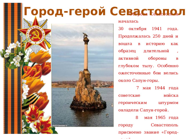 Город-герой Севастополь  Оборона Севастополя началась 30 октября 1941 года. Продолжалась 250 дней и вошла в историю как образец длительной , активной обороны в глубоком тылу. Особенно ожесточенные бои велись около Сапун-горы.  7 мая 1944 года советские войска героическим штурмом овладели Сапун-горой.  8 мая 1965 года городу Севастополь присвоено звание «Город-герой». 