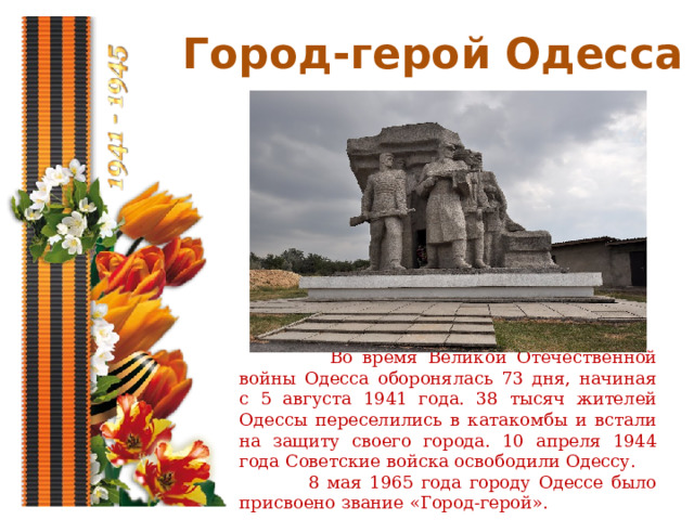 Город-герой Одесса  Во время Великой Отечественной войны Одесса оборонялась 73 дня, начиная с 5 августа 1941 года. 38 тысяч жителей Одессы переселились в катакомбы и встали на защиту своего города. 10 апреля 1944 года Советские войска освободили Одессу.  8 мая 1965 года городу Одессе было присвоено звание «Город-герой». 