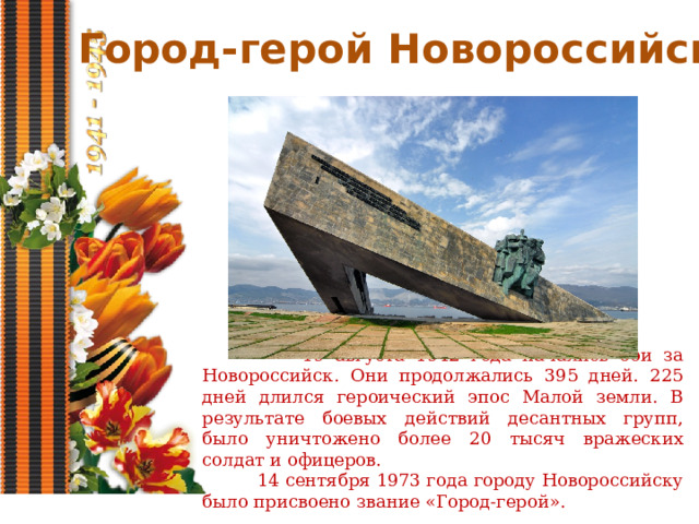 Город-герой Новороссийск  19 августа 1942 года начались бои за Новороссийск. Они продолжались 395 дней. 225 дней длился героический эпос Малой земли. В результате боевых действий десантных групп, было уничтожено более 20 тысяч вражеских солдат и офицеров.  14 сентября 1973 года городу Новороссийску было присвоено звание «Город-герой». 