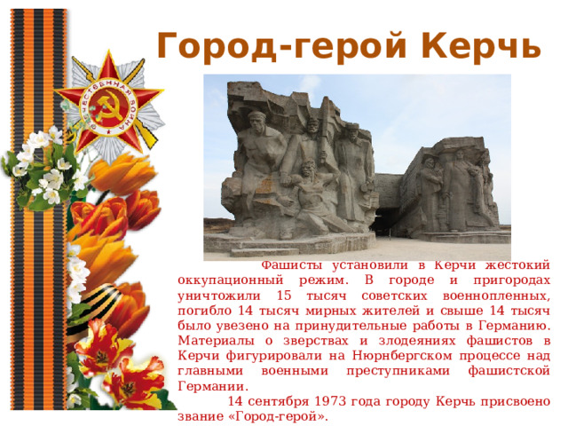 Город-герой Керчь  Фашисты установили в Керчи жестокий оккупационный режим. В городе и пригородах уничтожили 15 тысяч советских военнопленных, погибло 14 тысяч мирных жителей и свыше 14 тысяч было увезено на принудительные работы в Германию. Материалы о зверствах и злодеяниях фашистов в Керчи фигурировали на Нюрнбергском процессе над главными военными преступниками фашистской Германии.  14 сентября 1973 года городу Керчь присвоено звание «Город-герой». 