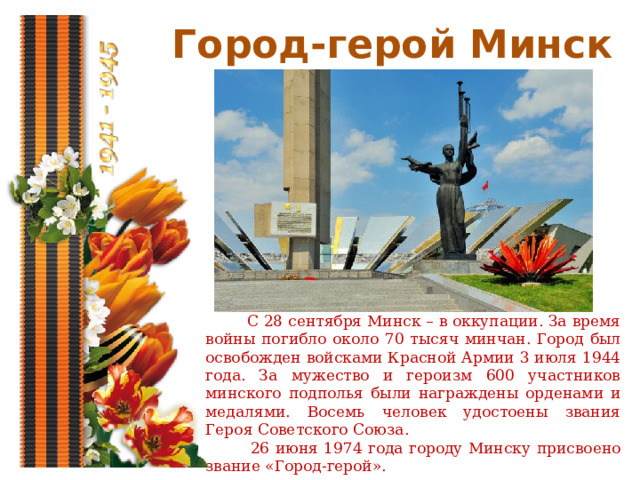 Город-герой Минск  С 28 сентября Минск – в оккупации. За время войны погибло около 70 тысяч минчан. Город был освобожден войсками Красной Армии 3 июля 1944 года. За мужество и героизм 600 участников минского подполья были награждены орденами и медалями. Восемь человек удостоены звания Героя Советского Союза.  26 июня 1974 года городу Минску присвоено звание «Город-герой». 