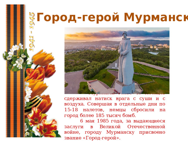 Город-герой Мурманск  Мурманск более 40 месяцев сдерживал натиск врага с суши и с воздуха. Совершая в отдельные дни по 15-18 налетов, немцы сбросили на город более 185 тысяч бомб.  6 мая 1985 года, за выдающиеся заслуги в Великой Отечественной войне, городу Мурманску присвоено звание «Город-герой». 