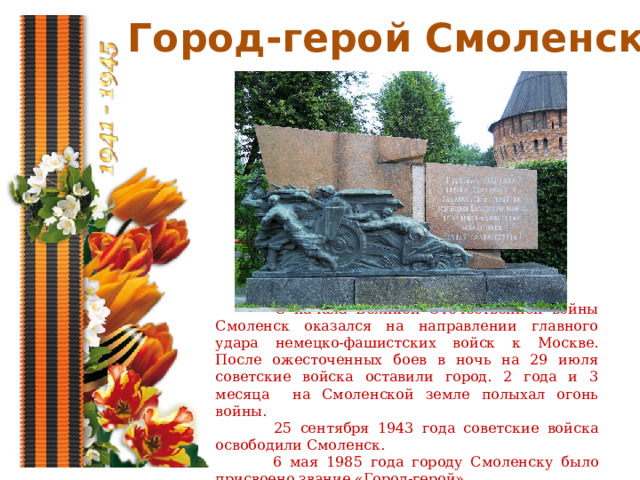 Город-герой Смоленск  С начала Великой Отечественной войны Смоленск оказался на направлении главного удара немецко-фашистских войск к Москве. После ожесточенных боев в ночь на 29 июля советские войска оставили город. 2 года и 3 месяца на Смоленской земле полыхал огонь войны.  25 сентября 1943 года советские войска освободили Смоленск.  6 мая 1985 года городу Смоленску было присвоено звание «Город-герой». 